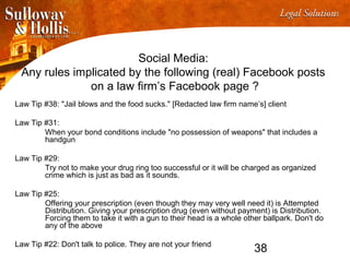 38
Social Media:
Any rules implicated by the following (real) Facebook posts
on a law firm’s Facebook page ?
Law Tip #38: "Jail blows and the food sucks." [Redacted law firm name’s] client
Law Tip #31:
When your bond conditions include "no possession of weapons" that includes a
handgun
Law Tip #29:
Try not to make your drug ring too successful or it will be charged as organized
crime which is just as bad as it sounds.
Law Tip #25:
Offering your prescription (even though they may very well need it) is Attempted
Distribution. Giving your prescription drug (even without payment) is Distribution.
Forcing them to take it with a gun to their head is a whole other ballpark. Don't do
any of the above
Law Tip #22: Don't talk to police. They are not your friend
 