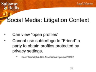39
Social Media: Litigation Context
• Can view “open profiles”
• Cannot use subterfuge to “Friend” a
party to obtain profiles protected by
privacy settings.
– See Philadelphia Bar Association Opinion 2009-2
 