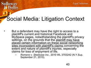 40
Social Media: Litigation Context
• But a defendant may have the right to access to a
plaintiff's current and historical Facebook and
MySpace pages, notwithstanding the plaintiff's privacy
settings, on the grounds that the plaintiff may have
placed certain information on these social networking
sites inconsistent with plaintiff's claims concerning the
extent and nature of plaintiff's injuries, especially
claims for loss of enjoyment of life.
– Romano v. Steelcase Inc., 2010 WL 3703242 (N.Y.Sup.
September 21, 2010).
 