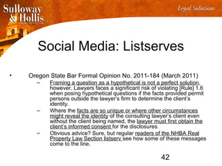 42
Social Media: Listserves
• Oregon State Bar Formal Opinion No. 2011-184 (March 2011)
– Framing a question as a hypothetical is not a perfect solution,
however. Lawyers faces a significant risk of violating [Rule] 1.6
when posing hypothetical questions if the facts provided permit
persons outside the lawyer’s firm to determine the client’s
identity.
– Where the facts are so unique or where other circumstances
might reveal the identity of the consulting lawyer’s client even
without the client being named, the lawyer must first obtain the
client’s informed consent for the disclosures.
– Obvious advice? Sure, but regular readers of the NHBA Real
Property Law Section listserv see how some of these messages
come to the line.
 