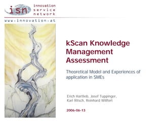 kScan Knowledge
Management
Assessment
Theoretical Model and Experiences of
application in SMEs



Erich Hartlieb, Josef Tuppinger,
Karl Ritsch, Reinhard Willfort

2006-06-13
 
