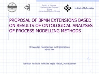 PROPOSAL OF BPMN EXTENSIONS BASED ON RESULTS OF ONTOLOGICAL ANALYSES OF PROCESS MODELLING METHODS Tomislav Rozman, Romana Vajde Horvat, Ivan Rozman Knowledge Management in Organizations Maribor 2006         Faculty of  Electrical  Engineering and Computer Science   University of Maribor, Slovenia       Institute of Informatics 