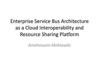 Enterprise Service Bus Architecture
  as a Cloud Interoperability and
    Resource Sharing Platform
        Amirhossein Mohtasebi
 