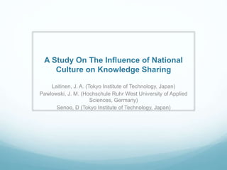 A Study On The Influence of National
Culture on Knowledge Sharing
Laitinen, J. A. (Tokyo Institute of Technology, Japan)
Pawlowski, J. M. (Hochschule Ruhr West University of Applied
Sciences, Germany)
Senoo, D (Tokyo Institute of Technology, Japan)
 