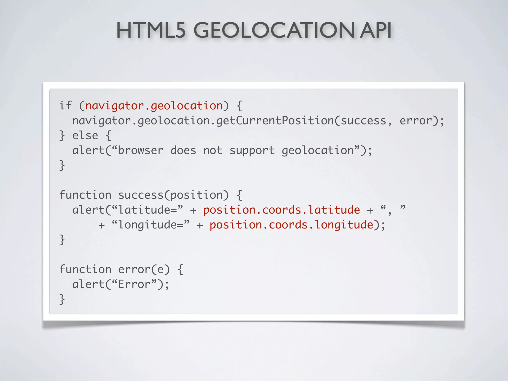 HTML5 GEOLOCATION API


if (navigator.geolocation) {
  navigator.geolocation.getCurrentPosition(success, error);
} else {
  alert(“browser does not support geolocation”);
}

function success(position) {
  alert(“latitude=” + position.coords.latitude + “, ”
      + “longitude=” + position.coords.longitude);
}

function error(e) {
  alert(“Error”);
}
 