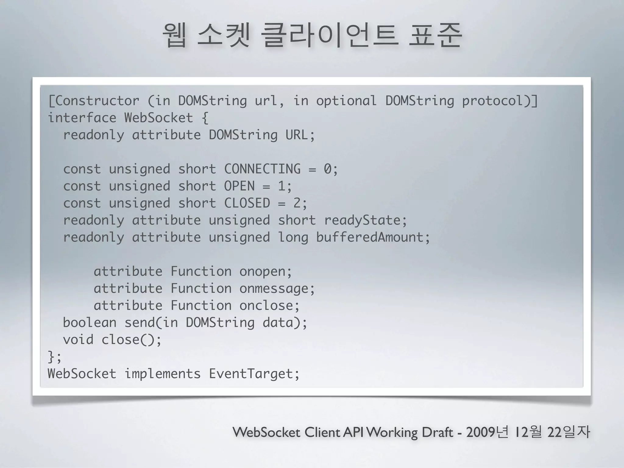 [Constructor (in DOMString url, in optional DOMString protocol)]
interface WebSocket {
  readonly attribute DOMString URL;

 const unsigned short CONNECTING = 0;
 const unsigned short OPEN = 1;
 const unsigned short CLOSED = 2;
 readonly attribute unsigned short readyState;
 readonly attribute unsigned long bufferedAmount;

     attribute Function onopen;
     attribute Function onmessage;
     attribute Function onclose;
 boolean send(in DOMString data);
 void close();
};
WebSocket implements EventTarget;



                        WebSocket Client API Working Draft - 2009   12   22
 