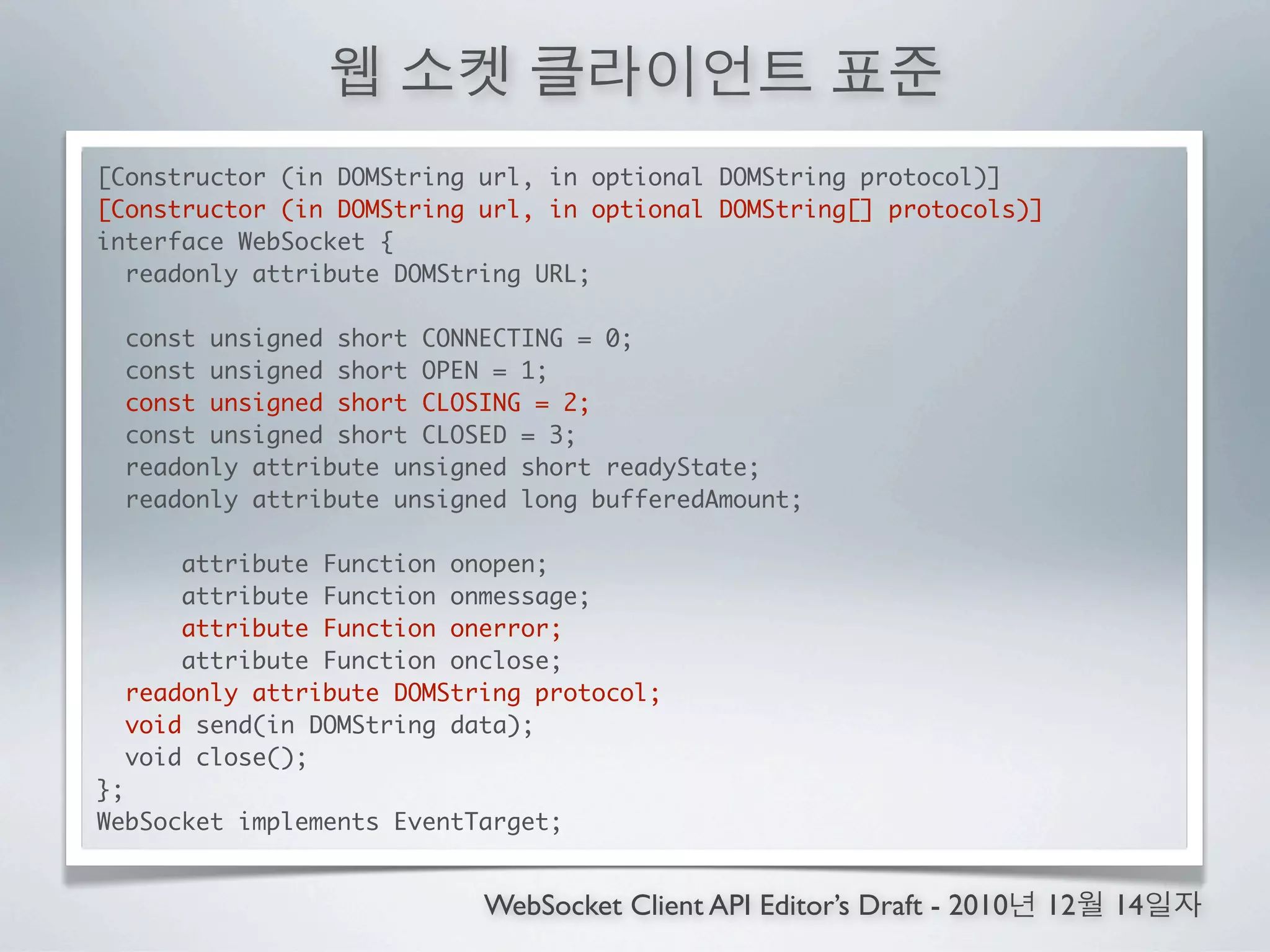 [Constructor (in DOMString url, in optional DOMString protocol)]
[Constructor (in DOMString url, in optional DOMString[] protocols)]
interface WebSocket {
  readonly attribute DOMString URL;

  const unsigned short CONNECTING = 0;
  const unsigned short OPEN = 1;
  const unsigned short CLOSING = 2;
  const unsigned short CLOSED = 3;
  readonly attribute unsigned short readyState;
  readonly attribute unsigned long bufferedAmount;

       attribute Function onopen;
       attribute Function onmessage;
       attribute Function onerror;
       attribute Function onclose;
  readonly attribute DOMString protocol;
   void send(in DOMString data);
  void close();
};
WebSocket implements EventTarget;


                           WebSocket Client API Editor’s Draft - 2010   12   14
 