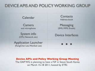 DEVICE APIS AND POLICY WORKING GROUP

           Calendar                         Contacts
                                            Address-book

           Camera                           Messaging
         and microphone                   (SMS, MMS, Emails)

         System info                   Device Interfaces
       (CPU, Network, etc)

   Application Launcher
    (KangChan Lee, WonSuk Lee)
                                             ● ● ●


    Device APIs and Policy Working Group Meeting
    The DAP WG is planning to have a F2F in Seoul, South Korea
             on March 15-18 2011, hosted by ETRI.
 