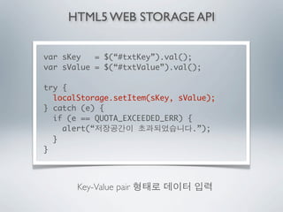 HTML5 WEB STORAGE API


var sKey   = $(“#txtKey”).val();
var sValue = $(“#txtValue”).val();

try {
  localStorage.setItem(sKey, sValue);
} catch (e) {
  if (e == QUOTA_EXCEEDED_ERR) {
    alert(“                      .”);
  }
}



       Key-Value pair
 