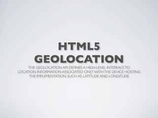 HTML5
        GEOLOCATION
     THE GEOLOCATION API DEFINES A HIGH-LEVEL INTERFACE TO
LOCATION INFORMATION ASSOCIATED ONLY WITH THE DEVICE HOSTING
     THE IMPLEMENTATION, SUCH AS LATITUDE AND LONGITUDE
 