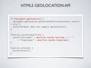 HTML5 GEOLOCATION API


if (navigator.geolocation) {
  navigator.geolocation.getCurrentPosition(success, error);
} else {
  alert(“browser does not support geolocation”);
}

function success(position) {
  alert(“latitude=” + position.coords.latitude + “, ”
      + “longitude=” + position.coords.longitude);
}

function error(e) {
  alert(“Error”);
}
 