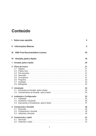 Conteúdo
I Sobre essa apostila 3
II Informações Básicas 5
III GNU Free Documentation License 10
IV Kmobile,Jpilot e Kpilot 19
1 Kmobile,Jpilot e Kpilot 20
2 Plano de ensino 21
2.1 Objetivo . . . . . . . . . . . . . . . . . . . . . . . . . . . . . . . . . . . . . . . . . . . 21
2.2 Público Alvo . . . . . . . . . . . . . . . . . . . . . . . . . . . . . . . . . . . . . . . . . 21
2.3 Pré-requisitos . . . . . . . . . . . . . . . . . . . . . . . . . . . . . . . . . . . . . . . . 21
2.4 Descrição . . . . . . . . . . . . . . . . . . . . . . . . . . . . . . . . . . . . . . . . . . 21
2.5 Cronograma . . . . . . . . . . . . . . . . . . . . . . . . . . . . . . . . . . . . . . . . 21
2.6 Programa . . . . . . . . . . . . . . . . . . . . . . . . . . . . . . . . . . . . . . . . . . 22
2.7 Avaliação . . . . . . . . . . . . . . . . . . . . . . . . . . . . . . . . . . . . . . . . . . 22
2.8 Bibliograﬁa . . . . . . . . . . . . . . . . . . . . . . . . . . . . . . . . . . . . . . . . . 23
3 Introdução 24
3.1 Introdução ao Kmobile, Jpilot e Kpilot . . . . . . . . . . . . . . . . . . . . . . . . . . 24
3.2 Características do Kmobile, Jpilot e Kpilot . . . . . . . . . . . . . . . . . . . . . . . . 24
4 Instalação e Conﬁguração 25
4.1 Instalação . . . . . . . . . . . . . . . . . . . . . . . . . . . . . . . . . . . . . . . . . . 25
4.2 Instalando o bluetooth . . . . . . . . . . . . . . . . . . . . . . . . . . . . . . . . . . . 26
4.3 Executando o Kmobiletools, Jpilot e Kpilot . . . . . . . . . . . . . . . . . . . . . . . . 27
5 Conhecendo o Kmobile 29
5.1 Descrição . . . . . . . . . . . . . . . . . . . . . . . . . . . . . . . . . . . . . . . . . . 29
5.2 Conﬁgurando o Kmobile . . . . . . . . . . . . . . . . . . . . . . . . . . . . . . . . . . 29
5.3 Utilizando o Kmobile . . . . . . . . . . . . . . . . . . . . . . . . . . . . . . . . . . . . 30
6 Conhecendo o Jpilot 33
6.1 Descrição . . . . . . . . . . . . . . . . . . . . . . . . . . . . . . . . . . . . . . . . . . 33
6.2 Utilizando o Jpilot . . . . . . . . . . . . . . . . . . . . . . . . . . . . . . . . . . . . . . 33
1
 