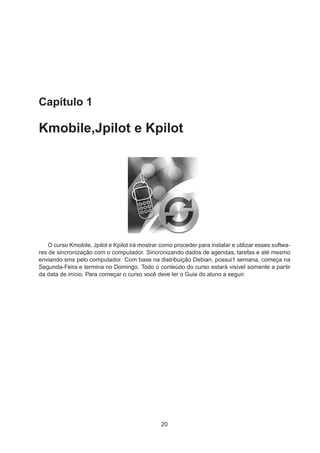 Capítulo 1
Kmobile,Jpilot e Kpilot
O curso Kmobile, Jpilot e Kpilot irá mostrar como proceder para instalar e utilizar esses softwa-
res de sincronização com o computador. Sincronizando dados de agendas, tarefas e até mesmo
enviando sms pelo computador. Com base na distribuição Debian, possui1 semana, começa na
Segunda-Feira e termina no Domingo. Todo o conteúdo do curso estará visível somente a partir
da data de início. Para começar o curso você deve ler o Guia do aluno a seguir.
20
 