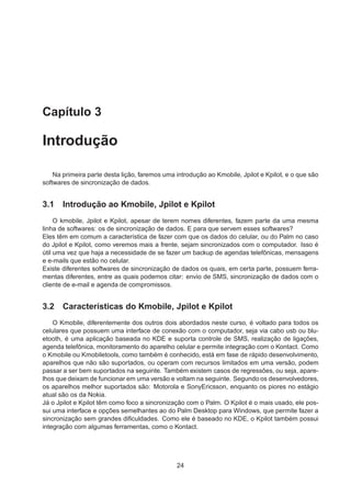 Capítulo 3
Introdução
Na primeira parte desta lição, faremos uma introdução ao Kmobile, Jpilot e Kpilot, e o que são
softwares de sincronização de dados.
3.1 Introdução ao Kmobile, Jpilot e Kpilot
O kmobile, Jpilot e Kpilot, apesar de terem nomes diferentes, fazem parte da uma mesma
linha de softwares: os de sincronização de dados. E para que servem esses softwares?
Eles têm em comum a característica de fazer com que os dados do celular, ou do Palm no caso
do Jpilot e Kpilot, como veremos mais a frente, sejam sincronizados com o computador. Isso é
útil uma vez que haja a necessidade de se fazer um backup de agendas telefônicas, mensagens
e e-mails que estão no celular.
Existe diferentes softwares de sincronização de dados os quais, em certa parte, possuem ferra-
mentas diferentes, entre as quais podemos citar: envio de SMS, sincronização de dados com o
cliente de e-mail e agenda de compromissos.
3.2 Características do Kmobile, Jpilot e Kpilot
O Kmobile, diferentemente dos outros dois abordados neste curso, é voltado para todos os
celulares que possuem uma interface de conexão com o computador, seja via cabo usb ou blu-
etooth, é uma aplicação baseada no KDE e suporta controle de SMS, realização de ligações,
agenda telefônica, monitoramento do aparelho celular e permite integração com o Kontact. Como
o Kmobile ou Kmobiletools, como também é conhecido, está em fase de rápido desenvolvimento,
aparelhos que não são suportados, ou operam com recursos limitados em uma versão, podem
passar a ser bem suportados na seguinte. Também existem casos de regressões, ou seja, apare-
lhos que deixam de funcionar em uma versão e voltam na seguinte. Segundo os desenvolvedores,
os aparelhos melhor suportados são: Motorola e SonyEricsson, enquanto os piores no estágio
atual são os da Nokia.
Já o Jpilot e Kpilot têm como foco a sincronização com o Palm. O Kpilot é o mais usado, ele pos-
sui uma interface e opções semelhantes ao do Palm Desktop para Windows, que permite fazer a
sincronização sem grandes diﬁculdades. Como ele é baseado no KDE, o Kpilot também possui
integração com algumas ferramentas, como o Kontact.
24
 