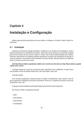 Capítulo 4
Instalação e Conﬁguração
Nesta segunda lição aprenderemos como instalar e conﬁgurar o Kmobile, Jpilot e Kpilot cor-
retamente.
4.1 Instalação
Utilizando a ferramenta apt-get do Debian, instalaremos as versões do Kmobiletools, Jpilot e
Kpilot encontradas nos repositórios do Debian. Mas antes vamos adicionar o repositório unstable
para termos certeza de que vamos instalar a versão mais recente disponibilizada pelo Debian.
Para isso, adicionamos os endereços desses repositórios no arquivo de repositórios do apt-get. O
nome do arquivo é "sources.list"e está localizado na pasta /etc/apt. Apenas adicione as seguintes
linhas no arquivo sources.list e salve.
deb http://ftp.br.debian.org/debian/ stable main contrib non-free deb-src http://ftp.br.debian.org/deb
stable main contrib
O apt-get deverá ser capaz de reconhecer esses repositórios sem problemas. A seguir deve-
mos atualizar a lista de pacotes disponíveis. Para isso digite, como root:
# apt-get update
Com as listas atualizadas, podemos baixar e instalar o Kmobiletools, Jpilot, Kpilot e mais al-
guns programas e bibliotecas que serão necessárias. Entre com o seguinte comando no terminal,
novamente, como root:
# apt-get install kmobiletools jpilot jpilot-plugins jpilot-backup kpilot korganizer
Isto deverá instalar os seguintes pacotes:
• jpilot;
• jpilot-plugins;
• jpilot-backup;
• kmobiletools;
25
 