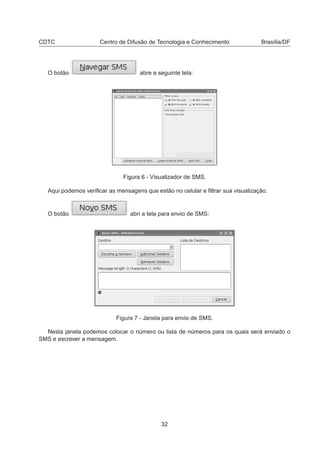 CDTC Centro de Difusão de Tecnologia e Conhecimento Brasília/DF
O botão abre a seguinte tela:
Figura 6 - Visualizador de SMS.
Aqui podemos veriﬁcar as mensagens que estão no celular e ﬁltrar sua visualização.
O botão abri a tela para envio de SMS:
Figura 7 - Janela para envio de SMS.
Nesta janela podemos colocar o número ou lista de números para os quais será enviado o
SMS e escrever a mensagem.
32
 