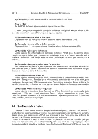 CDTC Centro de Difusão de Tecnologia e Conhecimento Brasília/DF
A próxima sincronização apenas listará as bases de dados do seu Palm.
Arquivo->Sair
Sai do KPilot, fechando a janela principal e parando o servidor.
O menu Conﬁguração lhe permite conﬁgurar a interface principal do KPilot e ajustar o pro-
cesso de sincronização com o Palm, vejamos algumas opções:
Conﬁguração->Mostrar a Barra de Estado
Clique neste item do menu para ativar ou desativar a barra de estado do KPilot.
Conﬁguração->Mostrar a Barra de Ferramentas
Clique neste item do menu para ativar ou desativar a barra de ferramentas do KPilot.
Conﬁguração->Conﬁgurar os Atalhos
Mostra a janela de conﬁguração dos atalhos de teclado do KPilot, o que lhe permite alterar
ou adicionar novos atalhos, que consistem em associações entre as ações (por exemplo, abrir a
janela de conﬁguração do KPilot) e as teclas ou as combinações de teclas (por exemplo, Ctrl +
Shift + a).
Conﬁguração->Conﬁgurar as Barras de Ferramentas
Esta janela mostra todas as ações disponíveis para serem usadas na barra de ferramentas,
bem como as ações já visíveis, permitindo-lhe adicionar ou remover ações ou mudar a posição
das que já estejam na barra de ferramentas.
Conﬁguração->Conﬁgurar o KPilot
Mostra a janela de conﬁguração do KPilot, permitindo fazer a correspondência do seu hard-
ware com a conﬁguração, de modo que o KPilot consiga comunicar-se com o seu Palm, para
conﬁgurar a forma como o KPilot sincroniza o seu Palm com os aplicativos do seu ambiente de
trabalho (através dos conduintes) e a forma como mostra os dados nos visualizadores embutidos.
Conﬁguração->Assistente de Conﬁguração
Mostra a janela do assistente de conﬁguração do KPilot. O assistente de conﬁguração ajuda
a conﬁgurar o KPilot para comunicar-se com o Palm e conﬁgura os conduintes em grupo. É um
ótimo início para os usuários novos, mas por outro lado você poderá ajustar as suas opções mais
tarde, usando a janela de conﬁguração.
7.3 Conﬁgurando o Kpilot
Logo que o KPilot estiver instalado, ele precisará ser conﬁgurado de modo a reconhecer o
seu hardware e os conduintes (que veremos mais adiante) precisarão ser conﬁgurados também.
Depois disso, você poderá usar o KPilot para sincronizar o seu Palm com o seu ambiente de
trabalho do KDE ou ver seus dados com os visualizadores embutidos.
Quando você executar o KPilot a partir do menu do painel ou da linha de comando pela pri-
meira vez, ele lhe mostrará uma janela para conﬁgurá-la. Esta janela de conﬁguração poderá ser
acessada mais tarde através da opção de menu Conﬁguração->Conﬁgurar o KPilot, do menu de
37
 