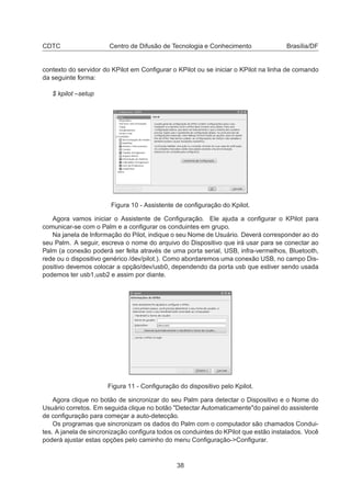 CDTC Centro de Difusão de Tecnologia e Conhecimento Brasília/DF
contexto do servidor do KPilot em Conﬁgurar o KPilot ou se iniciar o KPilot na linha de comando
da seguinte forma:
$ kpilot –setup
Figura 10 - Assistente de conﬁguração do Kpilot.
Agora vamos iniciar o Assistente de Conﬁguração. Ele ajuda a conﬁgurar o KPilot para
comunicar-se com o Palm e a conﬁgurar os conduintes em grupo.
Na janela de Informação do Pilot, indique o seu Nome de Usuário. Deverá corresponder ao do
seu Palm. A seguir, escreva o nome do arquivo do Dispositivo que irá usar para se conectar ao
Palm (a conexão poderá ser feita através de uma porta serial, USB, infra-vermelhos, Bluetooth,
rede ou o dispositivo genérico /dev/pilot.). Como abordaremos uma conexão USB, no campo Dis-
positivo devemos colocar a opção/dev/usb0, dependendo da porta usb que estiver sendo usada
podemos ter usb1,usb2 e assim por diante.
Figura 11 - Conﬁguração do dispositivo pelo Kpilot.
Agora clique no botão de sincronizar do seu Palm para detectar o Dispositivo e o Nome do
Usuário corretos. Em seguida clique no botão "Detectar Automaticamente"do painel do assistente
de conﬁguração para começar a auto-detecção.
Os programas que sincronizam os dados do Palm com o computador são chamados Condui-
tes. A janela de sincronização conﬁgura todos os conduintes do KPilot que estão instalados. Você
poderá ajustar estas opções pelo caminho do menu Conﬁguração->Conﬁgurar.
38
 