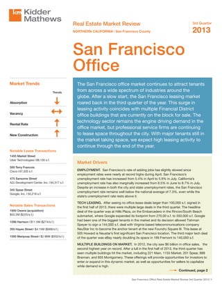 Real Estate Market Review
NORTHERN CALIFORNIA | San Francisco County

3rd Quarter

2013

San Francisco
Office
Market Trends
Trends

Absorption
Vacancy
Rental Rate
New Construction

The San Francisco office market continues to attract tenants
from across a wide spectrum of industries around the
globe. After a slow start, the San Francisco leasing market
roared back in the third quarter of the year. This surge in
leasing activity coincides with multiple Financial District
office buildings that are currently on the block for sale. The
technology sector remains the engine driving demand in the
office market, but professional service firms are continuing
to lease space throughout the city. With major tenants still in
the market taking space, we expect high leasing activity to
continue through the end of the year.

Notable Lease Transactions
1455 Market Street
Uber Technologies  88,135 s.f.
500 Terry Francois
Cisco  67,335 s.f.
475 Sansome Street
A2z Development Center, Inc.  64,317 s.f.
345 Spear Street
Google, Inc.  50,218 s.f.

Notable Sales Transactions
1600 Owens (acquisition)
$55.2M ($225/s.f.)
1098 Harrison  $11.5M ($274/s.f.)
355 Hayes Street  $4.15M ($568/s.f.)
1000 Mariposa Street  $2.96M ($352/s.f.)

Market Drivers
EMPLOYMENT. San Francisco’s rate of adding jobs has slightly slowed since
employment rates were nearly at record highs during April. San Francisco’s
unemployment rate has increased from 5.4% in April to 5.9% in July. California’s
unemployment rate has also marginally increased from 8.5% in June to 8.7% in July.
Despite an increase in both the city and state unemployment rates, the San Francisco
unemployment rate remains well below the national average of 7.3%, even while the
state’s unemployment rate rests above it.
TECH LEASING. After seeing no office lease deals larger than 100,000 s.f. signed in
the first half of 2013, there were multiple large deals in the third quarter. The headline
deal of the quarter was at Hills Plaza, on the Embarcadero in the Rincon/South Beach
submarket, where Google expanded its footprint from 270,00 s.f. to 350,000 s.f. Google
had been one of the biggest tenants in the market and its decision allowed Tishman
Speyer to sign a 144,000 s.f. deal with Virginia based telecommunications company
NeuStar Inc to become the anchor tenant at the new Foundry Square III. This lease at
505 Howard is Neustar’s first significant San Francisco location. The third major tech deal
of the quarter was eBay nearly doubling its space in 199 Fremont to 140,000 s.f.
MULTIPLE BUILDINGS ON MARKET. In 2012, the city saw $6 billion in office sales, the
second highest year on record. After a lull in the first half of 2013, the third quarter has
seen multiple buildings hit the market, including 221 Main, 1155 Market, 201 Spear, 888
Brannan, and 655 Montgomery. These offerings will provide opportunities for investors to
enter or expand in this dynamic market, as well as opportunities for sellers to capitalize
while demand is high.
Continued, page 2
San Francisco Office Real Estate Market Review 3rd Quarter 2013 | 1

 