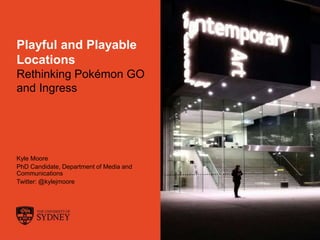 The University of Sydney Page 1
Playful and Playable
Locations
Rethinking Pokémon GO
and Ingress
Kyle Moore
PhD Candidate, Department of Media and
Communications
Twitter: @kylejmoore
 