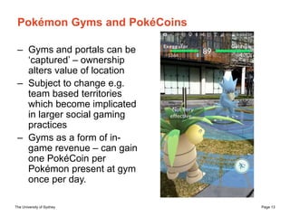 The University of Sydney Page 13
Pokémon Gyms and PokéCoins
– Gyms and portals can be
‘captured’ – ownership
alters value ...