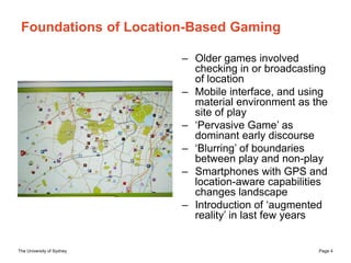 The University of Sydney Page 4
Foundations of Location-Based Gaming
– Older games involved
checking in or broadcasting
of...