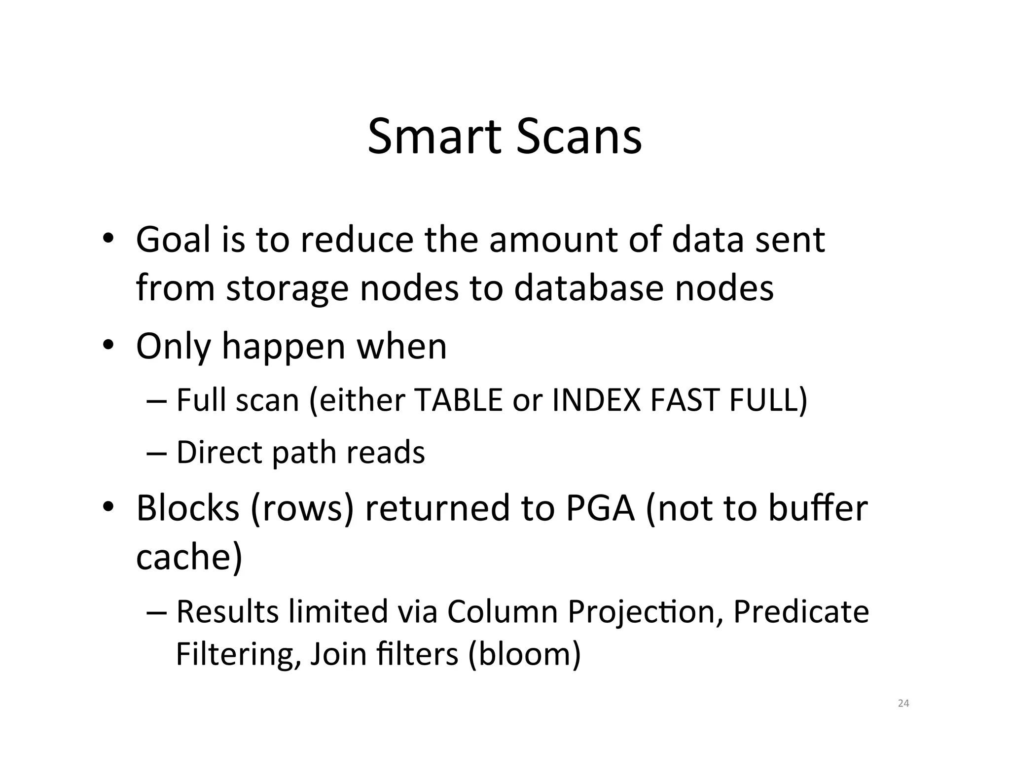 Smart  Scans   •  Goal  is  to  reduce  the  amount  of  data  sent   from  storage  nodes  to  database  nodes   •  Only  happen  when   –  Full  scan  (either  TABLE  or  INDEX  FAST  FULL)   –  Direct  path  reads   •  Blocks  (rows)  returned  to  PGA  (not  to  buﬀer   cache)   –  Results  limited  via  Column  ProjecJon,  Predicate   Filtering,  Join  ﬁlters  (bloom)   24   