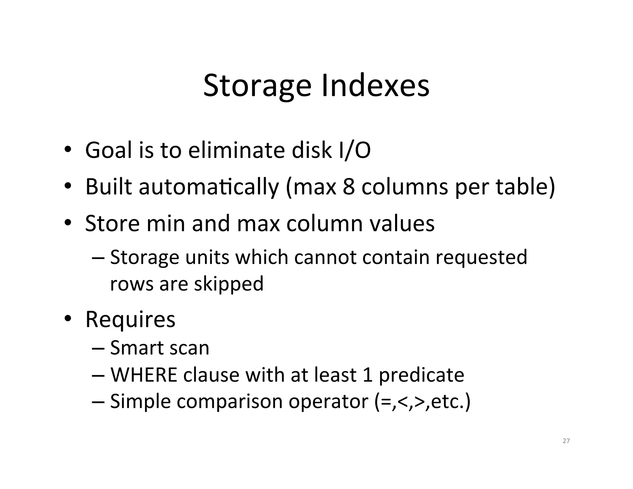 Storage  Indexes   •  Goal  is  to  eliminate  disk  I/O   •  Built  automaJcally  (max  8  columns  per  table)   •  Store  min  and  max  column  values   –  Storage  units  which  cannot  contain  requested   rows  are  skipped   •  Requires   –  Smart  scan   –  WHERE  clause  with  at  least  1  predicate   –  Simple  comparison  operator  (=,<,>,etc.)   27   