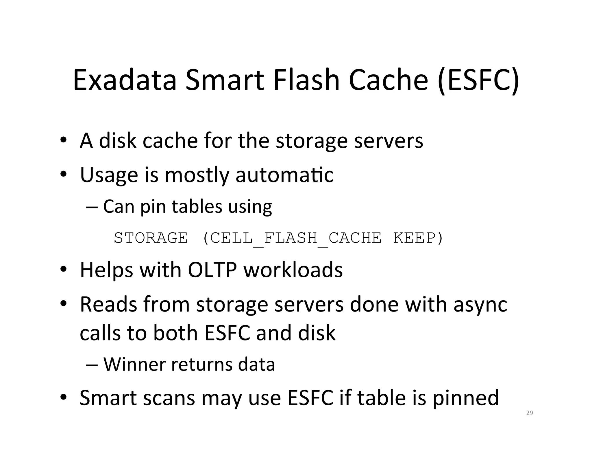 Exadata  Smart  Flash  Cache  (ESFC)   •  A  disk  cache  for  the  storage  servers   •  Usage  is  mostly  automaJc   –  Can  pin  tables  using      STORAGE (CELL_FLASH_CACHE KEEP) •  Helps  with  OLTP  workloads   •  Reads  from  storage  servers  done  with  async   calls  to  both  ESFC  and  disk   –  Winner  returns  data   •  Smart  scans  may  use  ESFC  if  table  is  pinned   29   