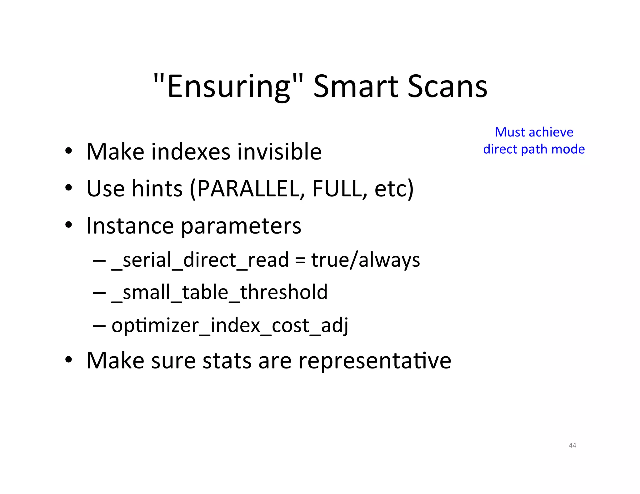 "Ensuring"  Smart  Scans   Must  achieve   •  Make  indexes  invisible   direct  path  mode   •  Use  hints  (PARALLEL,  FULL,  etc)   •  Instance  parameters   –  _serial_direct_read  =  true/always   –  _small_table_threshold   –  opJmizer_index_cost_adj     •  Make  sure  stats  are  representaJve   44   