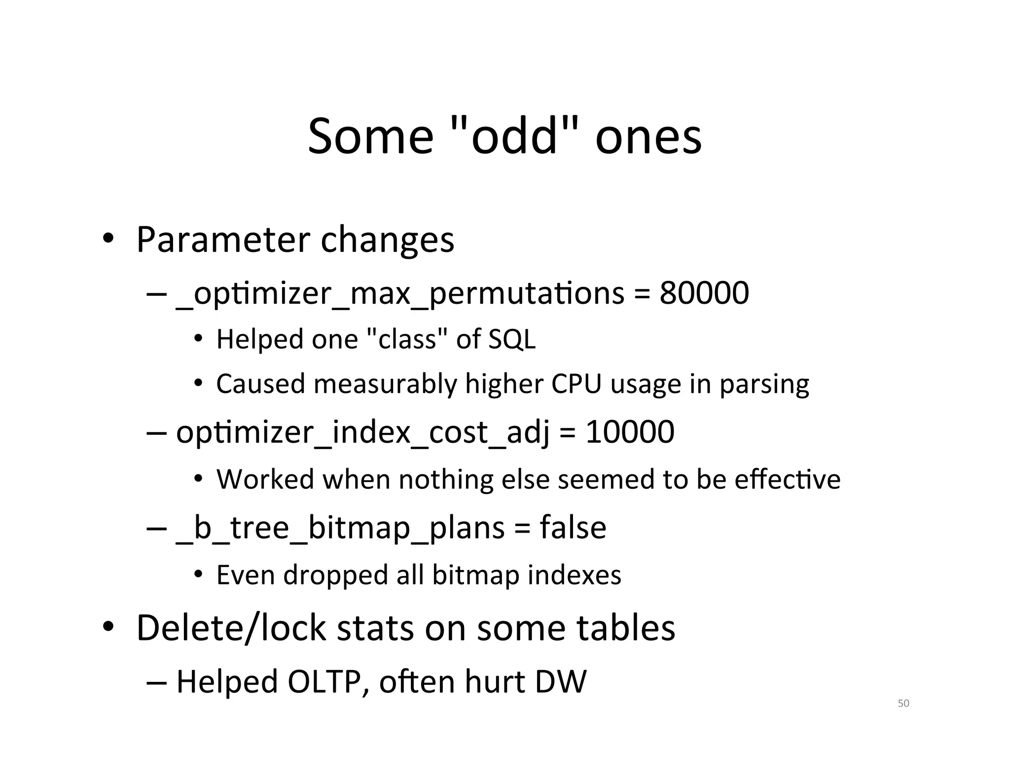 Some  "odd"  ones   •  Parameter  changes   –  _opJmizer_max_permutaJons  =  80000   •  Helped  one  "class"  of  SQL   •  Caused  measurably  higher  CPU  usage  in  parsing   –  opJmizer_index_cost_adj  =  10000   •  Worked  when  nothing  else  seemed  to  be  eﬀecJve   –  _b_tree_bitmap_plans  =  false   •  Even  dropped  all  bitmap  indexes   •  Delete/lock  stats  on  some  tables     –  Helped  OLTP,  o~en  hurt  DW   50   