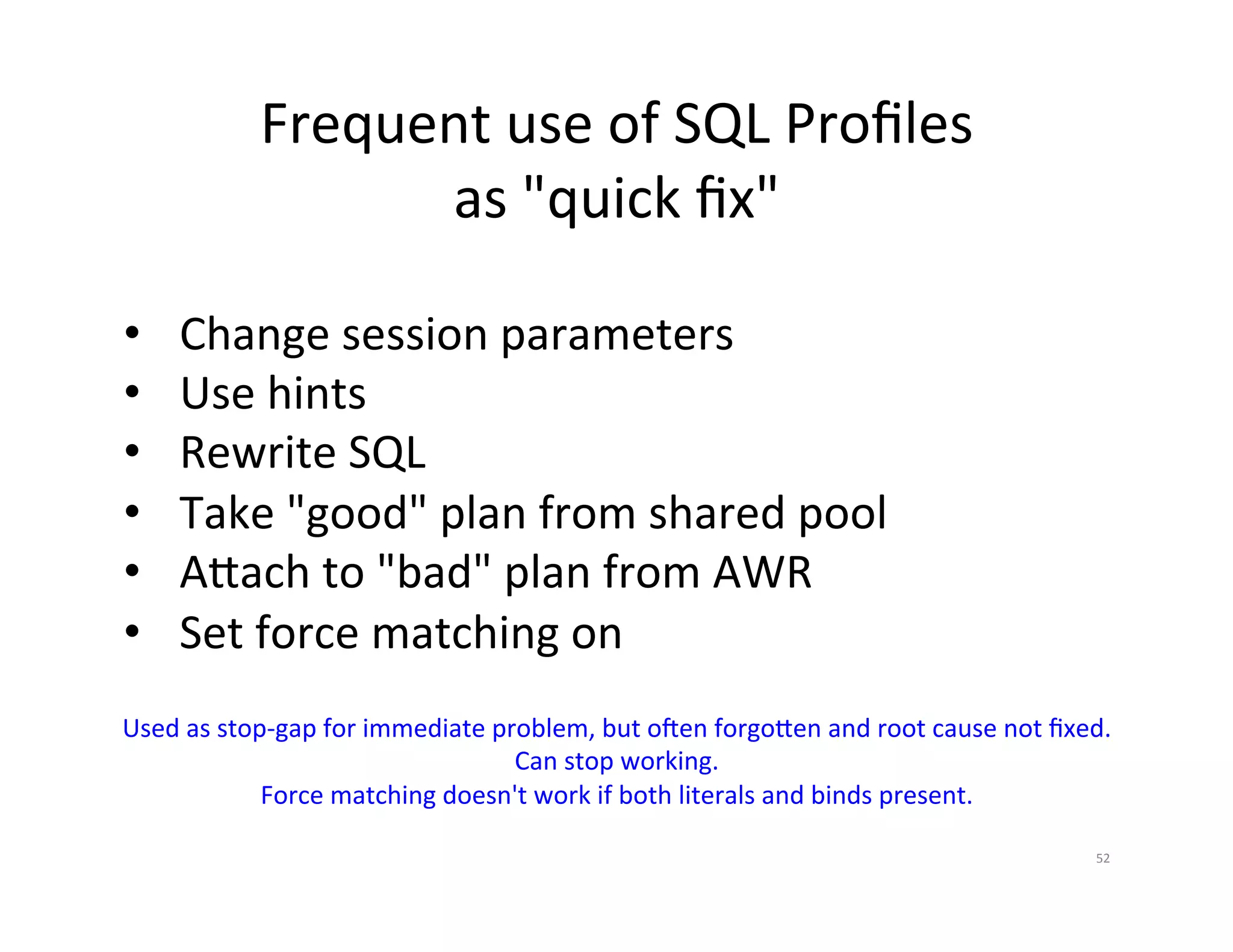 Frequent  use  of  SQL  Proﬁles   as  "quick  ﬁx"     •  Change  session  parameters   •  Use  hints   •  Rewrite  SQL   •  Take  "good"  plan  from  shared  pool   •  A•ach  to  "bad"  plan  from  AWR     •  Set  force  matching  on   Used  as  stop-­‐gap  for  immediate  problem,  but  o~en  forgo•en  and  root  cause  not  ﬁxed.   Can  stop  working.   Force  matching  doesn't  work  if  both  literals  and  binds  present.   52   