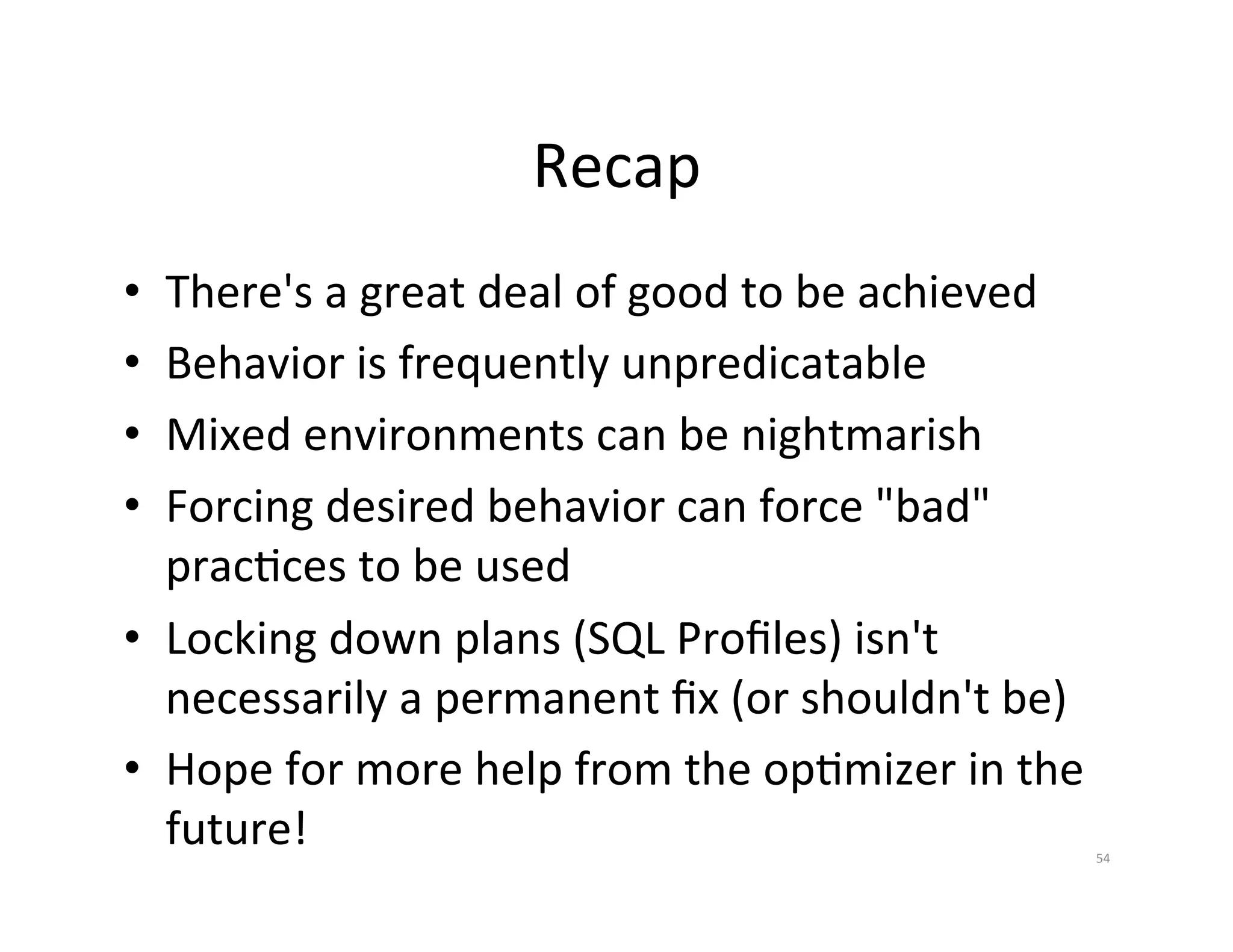 Recap   •  There's  a  great  deal  of  good  to  be  achieved   •  Behavior  is  frequently  unpredicatable   •  Mixed  environments  can  be  nightmarish   •  Forcing  desired  behavior  can  force  "bad"   pracJces  to  be  used   •  Locking  down  plans  (SQL  Proﬁles)  isn't   necessarily  a  permanent  ﬁx  (or  shouldn't  be)   •  Hope  for  more  help  from  the  opJmizer  in  the   future!   54   