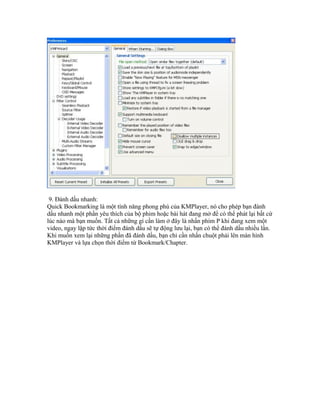9. Đánh dấu nhanh:
Quick Bookmarking là một tính năng phong phú của KMPlayer, nó cho phép bạn đánh
dấu nhanh một phần yêu thích của bộ phim hoặc bài hát đang mở để có thể phát lại bất cứ
lúc nào mà bạn muốn. Tất cả những gì cần làm ở đây là nhấn phím P khi đang xem một
video, ngay lập tức thời điểm đánh dấu sẽ tự động lưu lại, bạn có thể đánh dấu nhiều lần.
Khi muốn xem lại những phần đã đánh dấu, bạn chỉ cần nhấn chuột phải lên màn hình
KMPlayer và lựa chọn thời điểm từ Bookmark/Chapter.
 