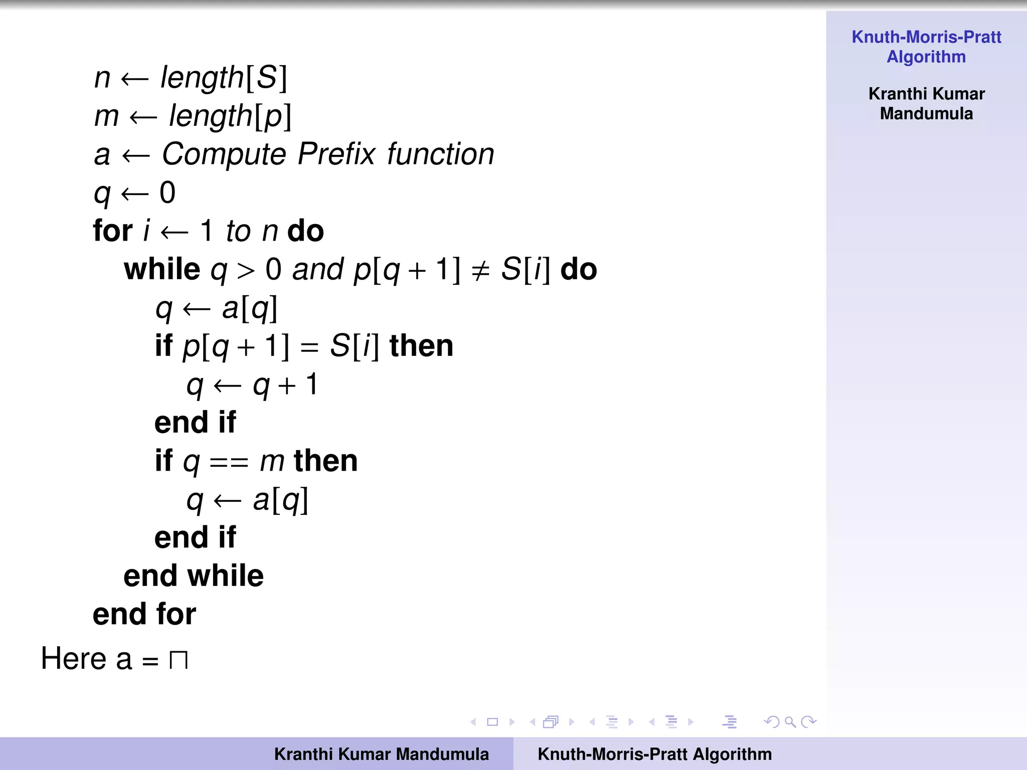 Knuth-Morris-Pratt
Algorithm
Kranthi Kumar
Mandumula
n ← length[S]
m ← length[p]
a ← Compute Preﬁx function
q ← 0
for i ← 1 to n do
while q > 0 and p[q + 1] S[i] do
q ← a[q]
if p[q + 1] = S[i] then
q ← q + 1
end if
if q == m then
q ← a[q]
end if
end while
end for
Here a =
Kranthi Kumar Mandumula Knuth-Morris-Pratt Algorithm
 