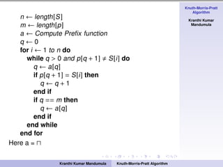Knuth-Morris-Pratt
Algorithm
Kranthi Kumar
Mandumula
n ← length[S]
m ← length[p]
a ← Compute Preﬁx function
q ← 0
for i ← 1 to n do
while q > 0 and p[q + 1] S[i] do
q ← a[q]
if p[q + 1] = S[i] then
q ← q + 1
end if
if q == m then
q ← a[q]
end if
end while
end for
Here a =
Kranthi Kumar Mandumula Knuth-Morris-Pratt Algorithm
 