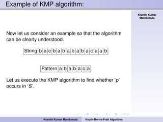 Knuth-Morris-Pratt
Algorithm
Kranthi Kumar
Mandumula
Example of KMP algorithm:
Now let us consider an example so that the algorithm
can be clearly understood.
String b a c b a b a b a b a c a a b
Pattern a b a b a c a
Let us execute the KMP algorithm to ﬁnd whether ‘p’
occurs in ‘S’.
Kranthi Kumar Mandumula Knuth-Morris-Pratt Algorithm
 