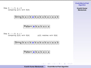 Knuth-Morris-Pratt
Algorithm
Kranthi Kumar
Mandumula
Step 5: i = 5 , q = 0
comparing p [ 1 ] with S[ 5 ]
String b a c b a b a b a b a c a a b
Pattern a b a b a c a
Step 6: i = 6 , q = 1
comparing p [ 2 ] with S[ 6 ] p [ 2 ] matches with S[ 6 ]
String b a c b a b a b a b a c a a b
Pattern a b a b a c a
Kranthi Kumar Mandumula Knuth-Morris-Pratt Algorithm
 