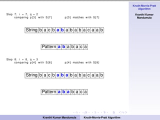 Knuth-Morris-Pratt
Algorithm
Kranthi Kumar
Mandumula
Step 7: i = 7 , q = 2
comparing p [ 3 ] with S[ 7 ] p [ 3 ] matches with S[ 7 ]
String b a c b a b a b a b a c a a b
Pattern a b a b a c a
Step 8: i = 8 , q = 3
comparing p [ 4 ] with S[ 8 ] p [ 4 ] matches with S[ 8 ]
String b a c b a b a b a b a c a a b
Pattern a b a b a c a
Kranthi Kumar Mandumula Knuth-Morris-Pratt Algorithm
 