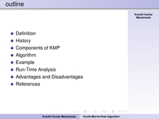 Knuth-Morris-Pratt
Algorithm
Kranthi Kumar
Mandumula
outline
Deﬁnition
History
Components of KMP
Algorithm
Example
Run-Time Analysis
Advantages and Disadvantages
References
Kranthi Kumar Mandumula Knuth-Morris-Pratt Algorithm
 