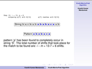 Knuth-Morris-Pratt
Algorithm
Kranthi Kumar
Mandumula
Step 13: i = 13 , q = 6
comparing p [ 7 ] with S[13] p [ 7 ] matches with S[13]
String b a c b a b a b a b a c a a b
Pattern a b a b a c a
pattern ‘p’ has been found to completely occur in
string ‘S’. The total number of shifts that took place for
the match to be found are: i − m = 13-7 = 6 shifts.
Kranthi Kumar Mandumula Knuth-Morris-Pratt Algorithm
 