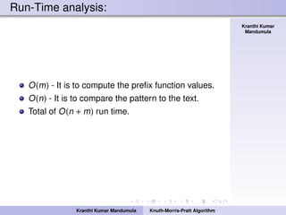 Knuth-Morris-Pratt
Algorithm
Kranthi Kumar
Mandumula
Run-Time analysis:
O(m) - It is to compute the preﬁx function values.
O(n) - It is to compare the pattern to the text.
Total of O(n + m) run time.
Kranthi Kumar Mandumula Knuth-Morris-Pratt Algorithm
 