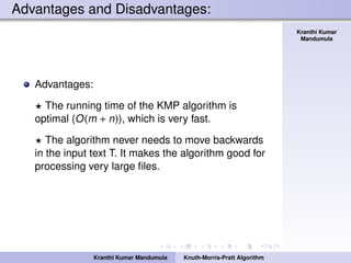 Knuth-Morris-Pratt
Algorithm
Kranthi Kumar
Mandumula
Advantages and Disadvantages:
Advantages:
The running time of the KMP algorithm is
optimal (O(m + n)), which is very fast.
The algorithm never needs to move backwards
in the input text T. It makes the algorithm good for
processing very large ﬁles.
Kranthi Kumar Mandumula Knuth-Morris-Pratt Algorithm
 
