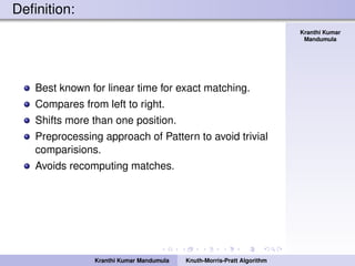 Knuth-Morris-Pratt
Algorithm
Kranthi Kumar
Mandumula
Deﬁnition:
Best known for linear time for exact matching.
Compares from left to right.
Shifts more than one position.
Preprocessing approach of Pattern to avoid trivial
comparisions.
Avoids recomputing matches.
Kranthi Kumar Mandumula Knuth-Morris-Pratt Algorithm
 