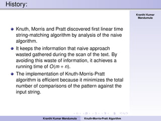 Knuth-Morris-Pratt
Algorithm
Kranthi Kumar
Mandumula
History:
Knuth, Morris and Pratt discovered ﬁrst linear time
string-matching algorithm by analysis of the naive
algorithm.
It keeps the information that naive approach
wasted gathered during the scan of the text. By
avoiding this waste of information, it achieves a
running time of O(m + n).
The implementation of Knuth-Morris-Pratt
algorithm is efﬁcient because it minimizes the total
number of comparisons of the pattern against the
input string.
Kranthi Kumar Mandumula Knuth-Morris-Pratt Algorithm
 