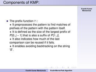 Knuth-Morris-Pratt
Algorithm
Kranthi Kumar
Mandumula
Components of KMP:
The preﬁx-function :
It preprocesses the pattern to ﬁnd matches of
preﬁxes of the pattern with the pattern itself.
It is deﬁned as the size of the largest preﬁx of
P[0..j − 1] that is also a sufﬁx of P[1..j].
It also indicates how much of the last
comparison can be reused if it fails.
It enables avoiding backtracking on the string
‘S’.
Kranthi Kumar Mandumula Knuth-Morris-Pratt Algorithm
 