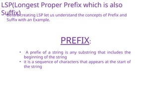 LSP(Longest Proper Prefix which is also
Suffix)
Before creating LSP let us understand the concepts of Prefix and
Suffix with an Example.
• A prefix of a string is any substring that includes the
beginning of the string
• it is a sequence of characters that appears at the start of
the string
PREFIX:
 