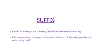 SUFFIX:
• A suffix of a string is any substring that includes the end of the string.
• It is a sequence of characters that appears at the end of the string, possibly the
entire string itself.
 