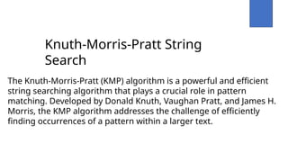 Knuth-Morris-Pratt String
Search
The Knuth-Morris-Pratt (KMP) algorithm is a powerful and efficient
string searching algorithm that plays a crucial role in pattern
matching. Developed by Donald Knuth, Vaughan Pratt, and James H.
Morris, the KMP algorithm addresses the challenge of efficiently
finding occurrences of a pattern within a larger text.
 