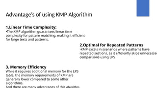 Advantage’s of using KMP Algorithm
1.Linear Time Complexity:
•The KMP algorithm guarantees linear time
complexity for pattern matching, making it efficient
for large texts and patterns.
2.Optimal for Repeated Patterns
•KMP excels in scenarios where patterns have
repeated sections, as it efficiently skips unnecessar
comparisons using LPS
3. Memory Efficiency
While it requires additional memory for the LPS
table, the memory requirements of KMP are
generally lower compared to some other
algorithms.
 